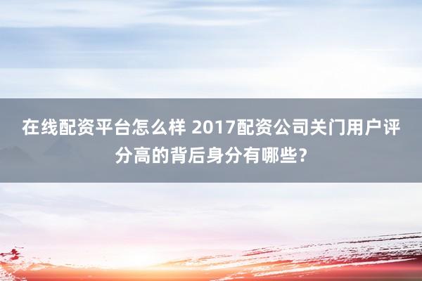 在线配资平台怎么样 2017配资公司关门用户评分高的背后身分有哪些？