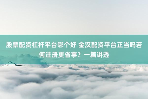 股票配资杠杆平台哪个好 金汉配资平台正当吗若何注册更省事？一篇讲透