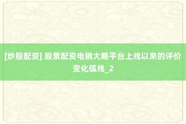 [炒股配资] 股票配资电销大略平台上线以来的评价变化弧线_2