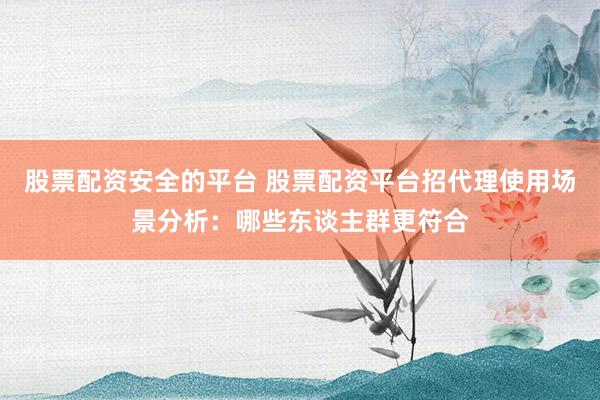 股票配资安全的平台 股票配资平台招代理使用场景分析：哪些东谈主群更符合