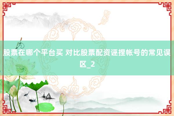 股票在哪个平台买 对比股票配资诬捏帐号的常见误区_2