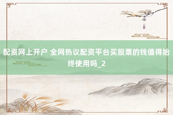 配资网上开户 全网热议配资平台买股票的钱值得始终使用吗_2