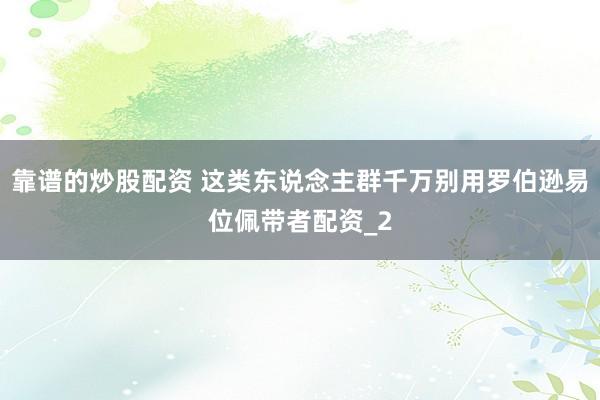 靠谱的炒股配资 这类东说念主群千万别用罗伯逊易位佩带者配资_2