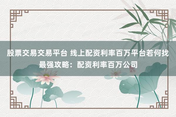 股票交易交易平台 线上配资利率百万平台若何找最强攻略：配资利率百万公司