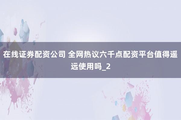 在线证券配资公司 全网热议六千点配资平台值得遥远使用吗_2