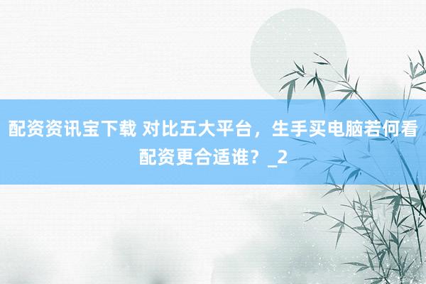 配资资讯宝下载 对比五大平台，生手买电脑若何看配资更合适谁？_2