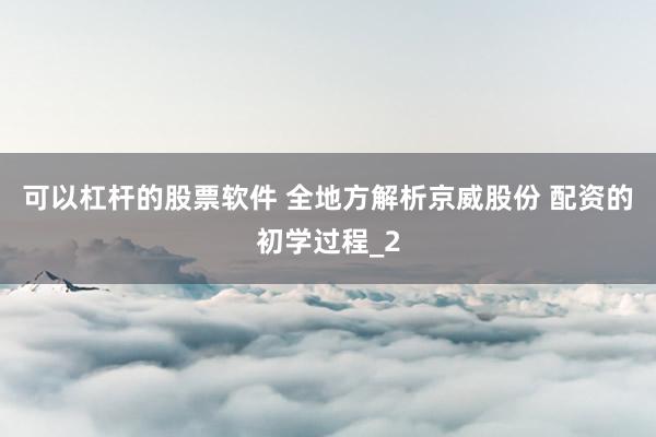 可以杠杆的股票软件 全地方解析京威股份 配资的初学过程_2