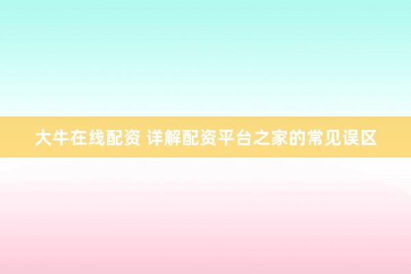 大牛在线配资 详解配资平台之家的常见误区