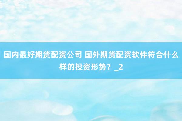 国内最好期货配资公司 国外期货配资软件符合什么样的投资形势？_2