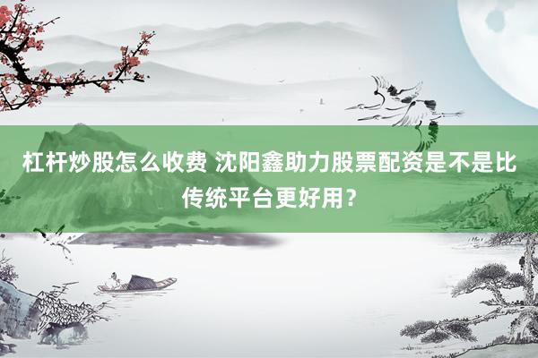 杠杆炒股怎么收费 沈阳鑫助力股票配资是不是比传统平台更好用？
