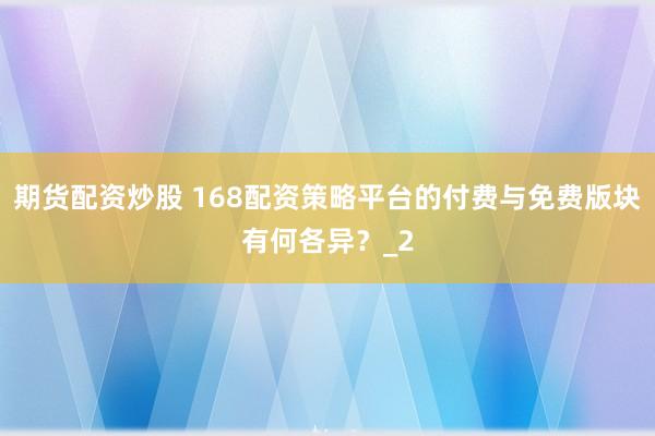 期货配资炒股 168配资策略平台的付费与免费版块有何各异？_2