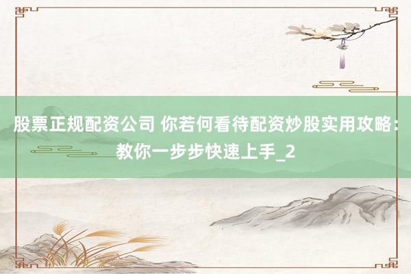 股票正规配资公司 你若何看待配资炒股实用攻略：教你一步步快速上手_2