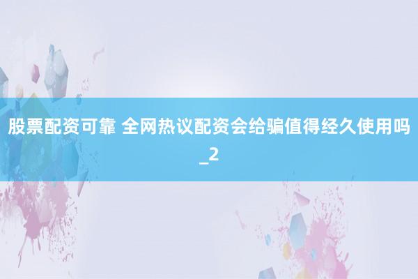 股票配资可靠 全网热议配资会给骗值得经久使用吗_2