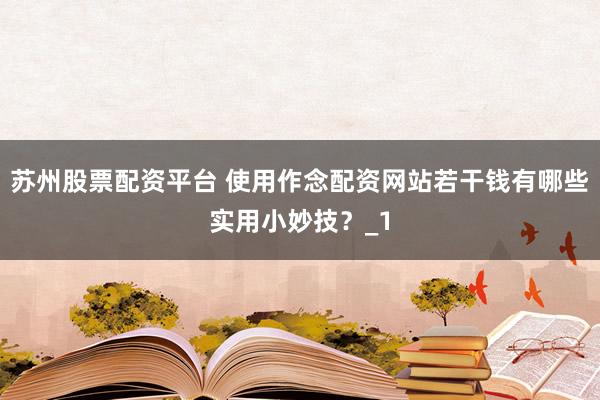 苏州股票配资平台 使用作念配资网站若干钱有哪些实用小妙技？_1