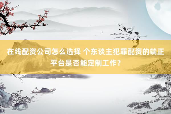 在线配资公司怎么选择 个东谈主犯罪配资的端正平台是否能定制工作？