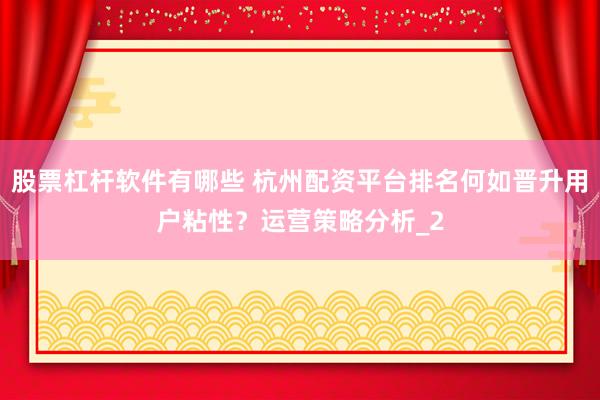 股票杠杆软件有哪些 杭州配资平台排名何如晋升用户粘性？运营策略分析_2