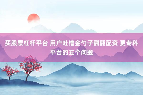 买股票杠杆平台 用户吐槽金勺子翻翻配资 更专科平台的五个问题