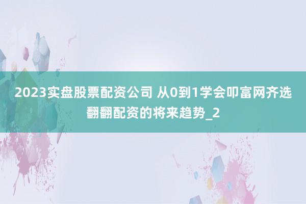 2023实盘股票配资公司 从0到1学会叩富网齐选翻翻配资的将来趋势_2