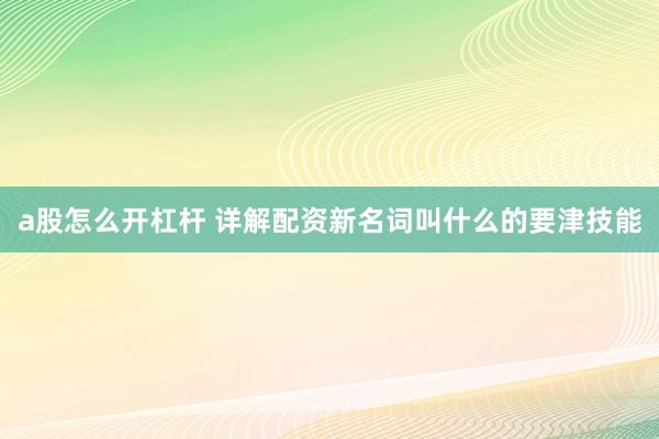 a股怎么开杠杆 详解配资新名词叫什么的要津技能