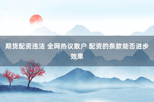 期货配资违法 全网热议散户 配资的条款能否进步效果
