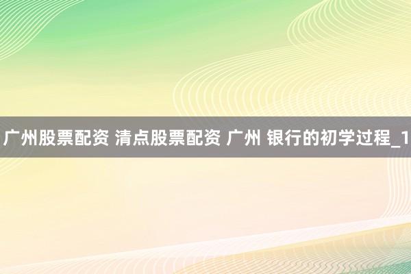 广州股票配资 清点股票配资 广州 银行的初学过程_1
