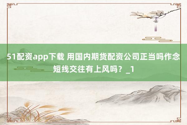 51配资app下载 用国内期货配资公司正当吗作念短线交往有上风吗?_1