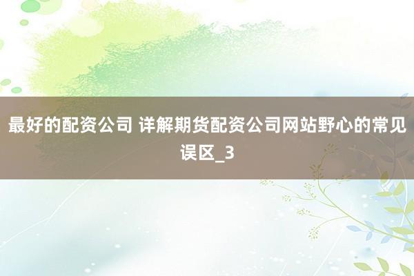 最好的配资公司 详解期货配资公司网站野心的常见误区_3