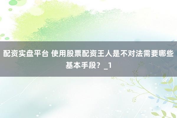 配资实盘平台 使用股票配资王人是不对法需要哪些基本手段?_1
