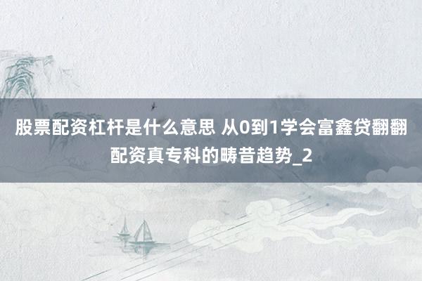 股票配资杠杆是什么意思 从0到1学会富鑫贷翻翻配资真专科的畴昔趋势_2