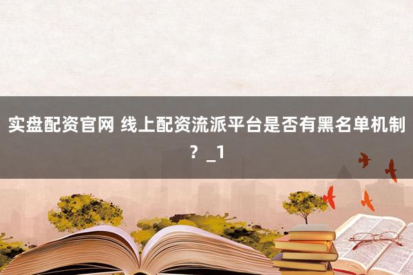 实盘配资官网 线上配资流派平台是否有黑名单机制？_1