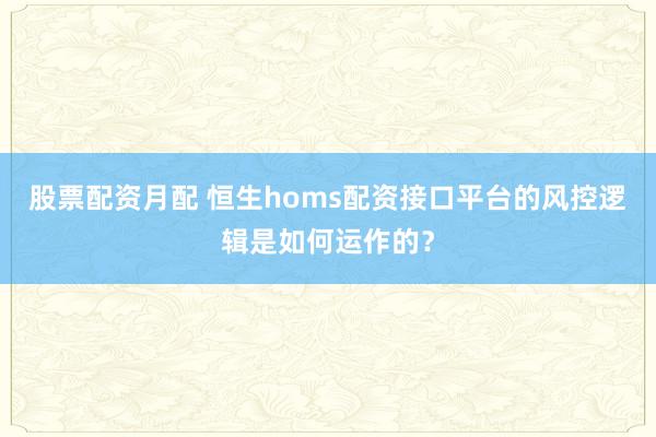 股票配资月配 恒生homs配资接口平台的风控逻辑是如何运作的？