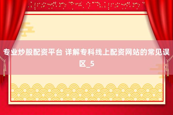 专业炒股配资平台 详解专科线上配资网站的常见误区_5