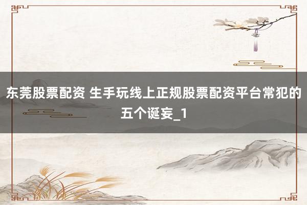 东莞股票配资 生手玩线上正规股票配资平台常犯的五个诞妄_1