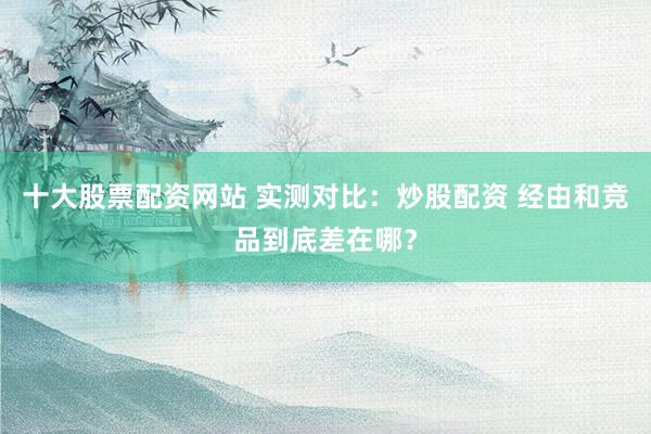 十大股票配资网站 实测对比：炒股配资 经由和竞品到底差在哪？