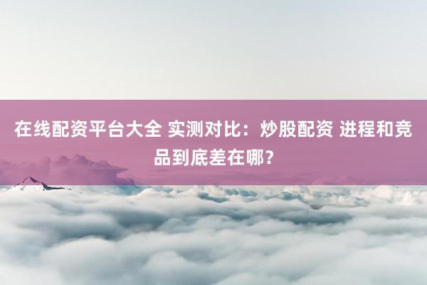 在线配资平台大全 实测对比：炒股配资 进程和竞品到底差在哪？