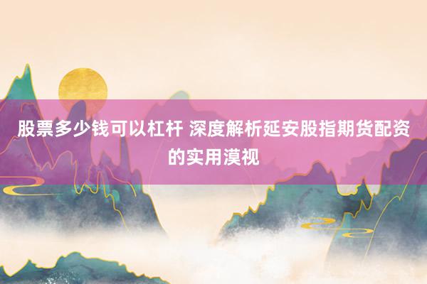 股票多少钱可以杠杆 深度解析延安股指期货配资的实用漠视