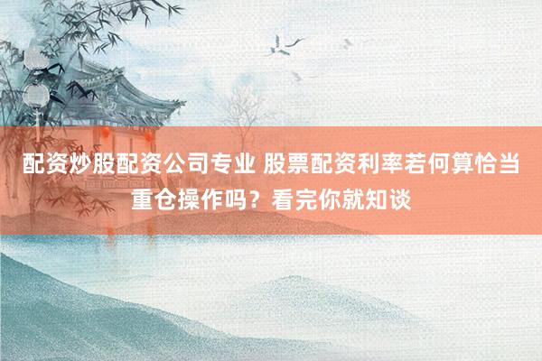 配资炒股配资公司专业 股票配资利率若何算恰当重仓操作吗？看完你就知谈