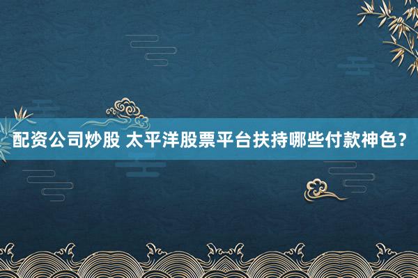 配资公司炒股 太平洋股票平台扶持哪些付款神色？
