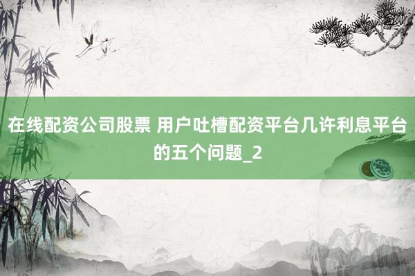 在线配资公司股票 用户吐槽配资平台几许利息平台的五个问题_2