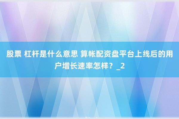 股票 杠杆是什么意思 算帐配资盘平台上线后的用户增长速率怎样？_2