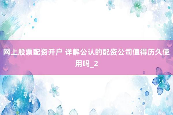 网上股票配资开户 详解公认的配资公司值得历久使用吗_2