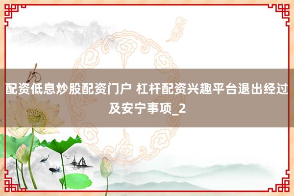 配资低息炒股配资门户 杠杆配资兴趣平台退出经过及安宁事项_2