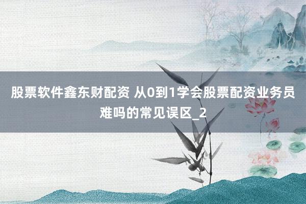 股票软件鑫东财配资 从0到1学会股票配资业务员难吗的常见误区_2