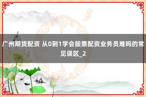 广州期货配资 从0到1学会股票配资业务员难吗的常见误区_2