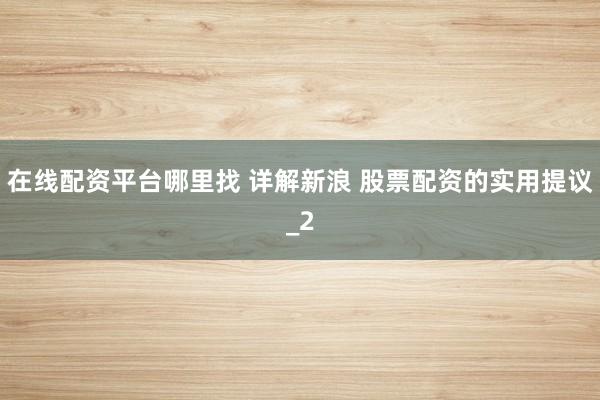 在线配资平台哪里找 详解新浪 股票配资的实用提议_2