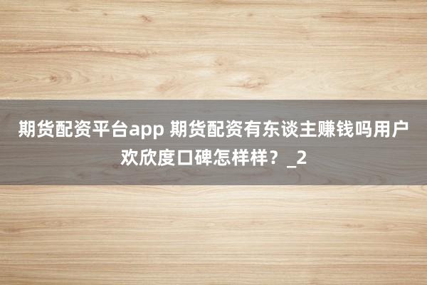 期货配资平台app 期货配资有东谈主赚钱吗用户欢欣度口碑怎样样？_2
