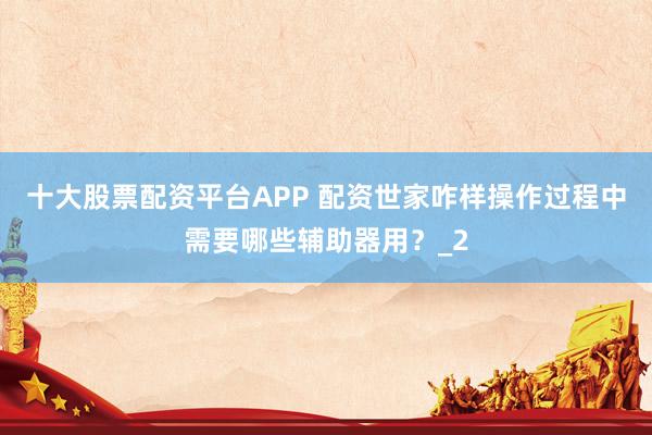 十大股票配资平台APP 配资世家咋样操作过程中需要哪些辅助器用？_2