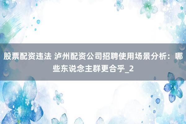 股票配资违法 泸州配资公司招聘使用场景分析：哪些东说念主群更合乎_2