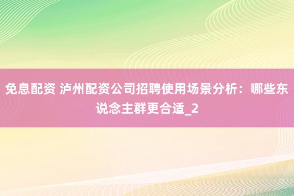 免息配资 泸州配资公司招聘使用场景分析：哪些东说念主群更合适_2