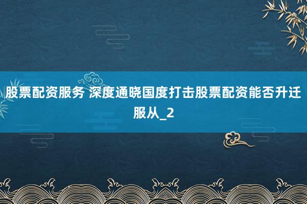 股票配资服务 深度通晓国度打击股票配资能否升迁服从_2
